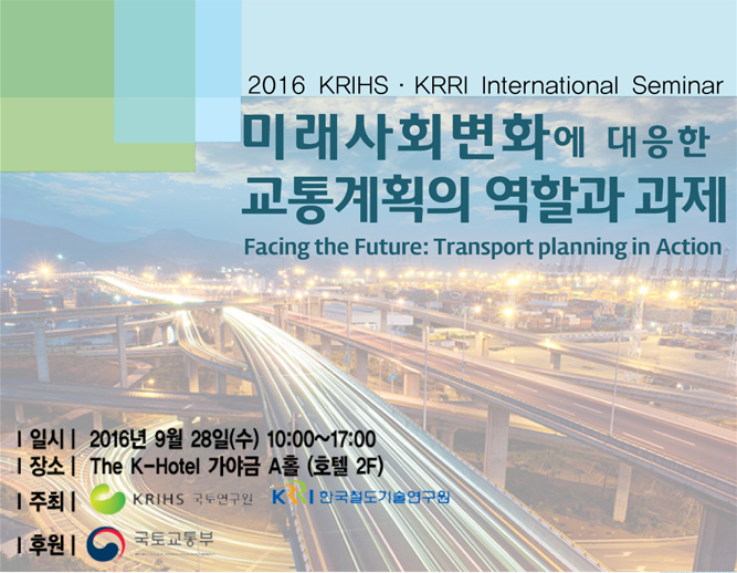 2016 KRIHS·KRRI International Seminar 미래사회변화에 대응한 교통계획의 역할과 과제 Facing the Future:Transport Planning in Action, 일시 : 2016년 9월 28일(수) 10:00~17:00, 장소 : The K-Hotel 가야금 A홀 (호텔 2F), 주최 : KRIHS 국토연구원, 한국철도기술연구원, 후원 : 국토교통부