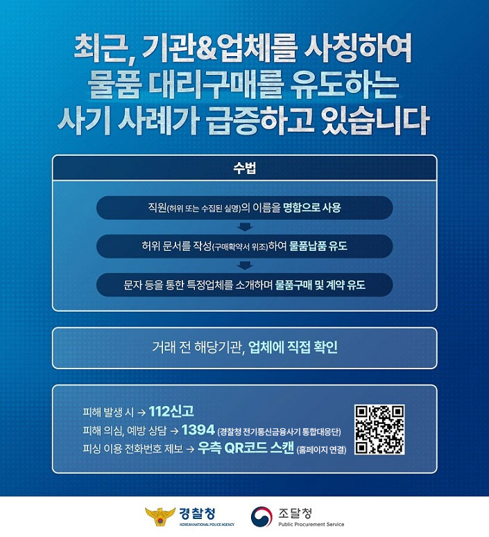 최근, 기관&업체를 사칭하여
물품 대리구매를 유도하는
사기 사례가 급증하고 있습니다

수법

직원(허위 또는 수집된 실명)의 이름을 명함으로 사용
↓
허위 문서를 작성(구매확약서 위조)하여 물품납품 유도
↓
문자 등을 통한 특정업체를 소개하며 물품구매 및 계약 유도

거래 전 해당기관, 업체에 직접 확인

피해 발생 시 → 112신고
피해 의심, 예방 상담 → 1394 (경찰청 전기통신금융사기 통합대응단)
피싱 이용 전화번호 제보 → 우측 QR코드 스캔 (https://www.counterscam112.go.kr/, 홈페이지 연결)

경찰청
KOREAN NATIONAL POLICE AGENCY

조달청
Public Procurement Service