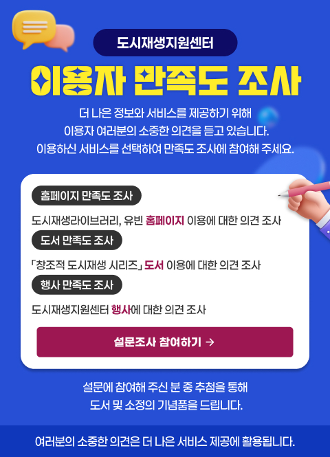 도시재생지원센터
이용자 만족도 조사
더 나은 정보와 서비스를 제공하기 위해 이용자 여러분의 소중한 의견을 듣고 있습니다.
이용하신 서비스를 선택하여 만족도 조사에 참여해 주세요.
홈페이지 만족도 조사 - 도시재생라이버러리, 유빈 홈페이지 이용에 대한 의견 조사
도서만족도 조사 - 창조적 도시재생 시리즈 도서 이용에 대한 의견 조사
행사 만족도 조사 - 도시재생지원센터 행사에 대한 의견 조사
설무놎사 참여하기
설문에 참여해 주신 분 중 추첨을 통해 도서 및 소저으이 기념품을 드립니다.
여러분의 소중한 읙녀은 더 나은 서비스 제공에 활용됩니다.